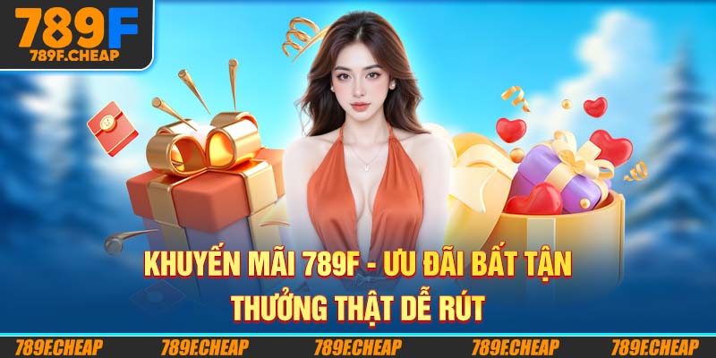 Khuyến Mãi 789F - Ưu Đãi Bất Tận, Thưởng Thật Dễ Rút